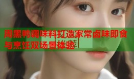周黑鸭调味料打造家常卤味即食与烹饪双场景体验