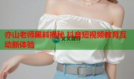 亦山老师黑料揭秘 抖音短视频教育互动新体验