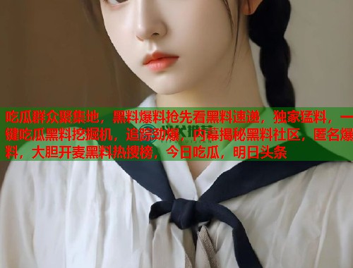 吃瓜群众聚集地，黑料爆料抢先看黑料速递，独家猛料，一键吃瓜黑料挖掘机，追踪劲爆，内幕揭秘黑料社区，匿名爆料，大胆开麦黑料热搜榜，今日吃瓜，明日头条