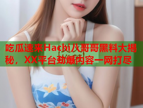 吃瓜速来Hachi八哥哥黑料大揭秘，XX平台劲爆内容一网打尽