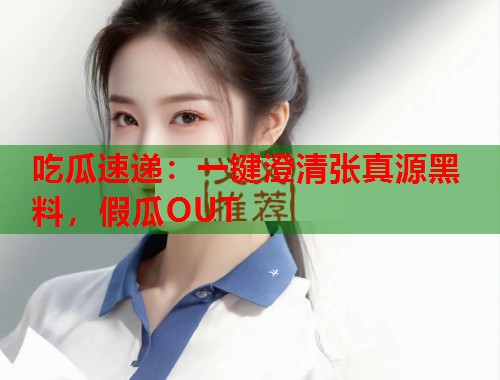 吃瓜速递：一键澄清张真源黑料，假瓜OUT