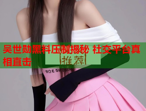 吴世勋黑料压制揭秘 社交平台真相直击