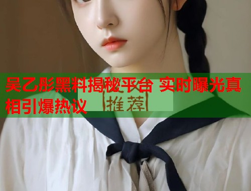 吴乙彤黑料揭秘平台 实时曝光真相引爆热议