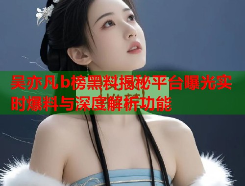 吴亦凡b榜黑料揭秘平台曝光实时爆料与深度解析功能