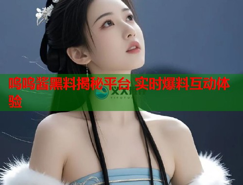 呜呜酱黑料揭秘平台 实时爆料互动体验
