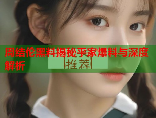 周结伦黑料揭秘平家爆料与深度解析