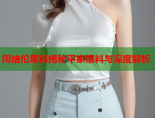 周结伦黑料揭秘平家爆料与深度解析