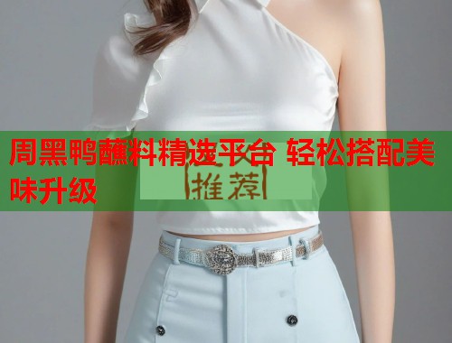 周黑鸭蘸料精选平台 轻松搭配美味升级
