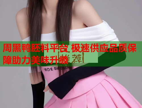 周黑鸭胚料平台 极速供应品质保障助力美味升级