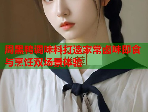 周黑鸭调味料打造家常卤味即食与烹饪双场景体验