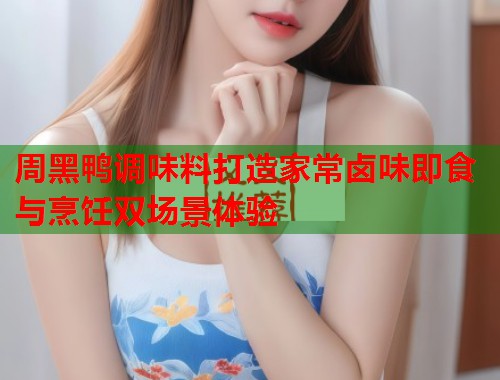 周黑鸭调味料打造家常卤味即食与烹饪双场景体验