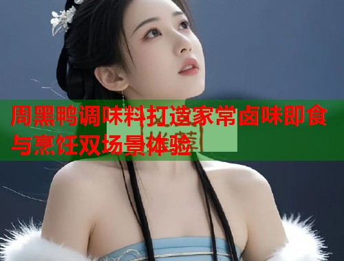 周黑鸭调味料打造家常卤味即食与烹饪双场景体验