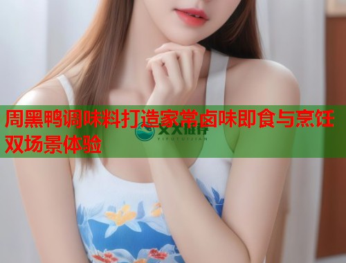 周黑鸭调味料打造家常卤味即食与烹饪双场景体验